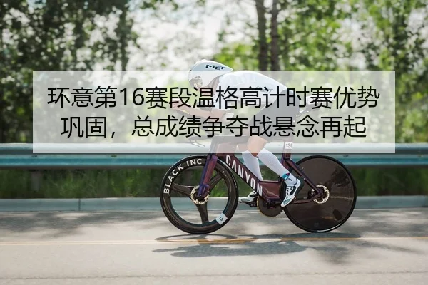环意第16赛段温格高计时赛优势巩固，总成绩争夺战悬念再起