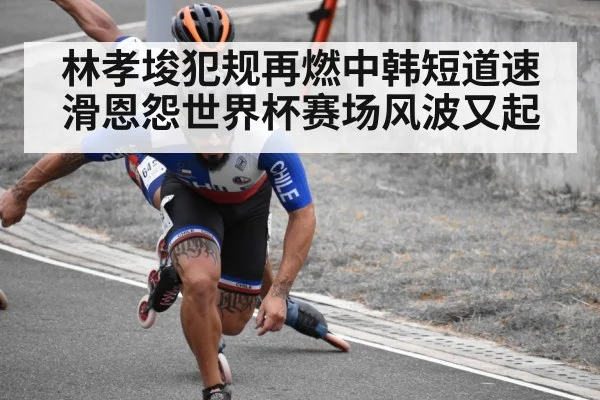 林孝埈犯规再燃中韩短道速滑恩怨世界杯赛场风波又起